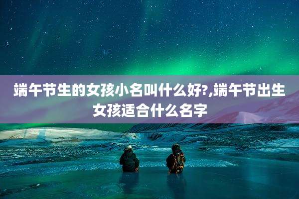 端午节生的女孩小名叫什么好?,端午节出生女孩适合什么名字