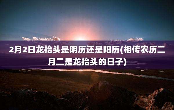 2月2日龙抬头是阴历还是阳历(相传农历二月二是龙抬头的日子)