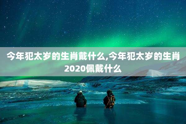 今年犯太岁的生肖戴什么,今年犯太岁的生肖2020佩戴什么