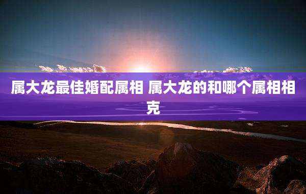 属大龙最佳婚配属相 属大龙的和哪个属相相克
