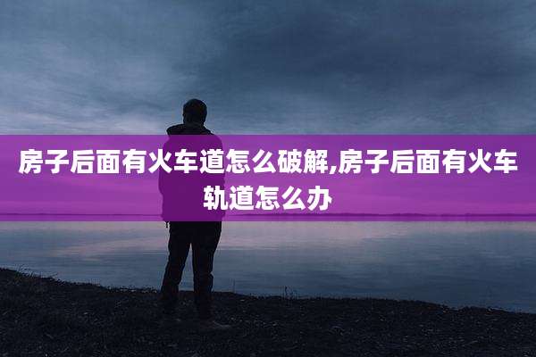 房子后面有火车道怎么破解,房子后面有火车轨道怎么办