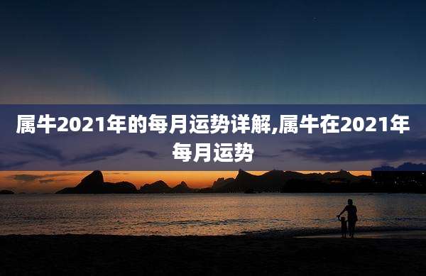 属牛2021年的每月运势详解,属牛在2021年每月运势