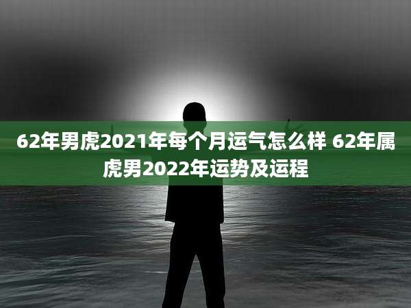 62年男虎2021年每个月运气怎么样 62年属虎男2022年运势及运程