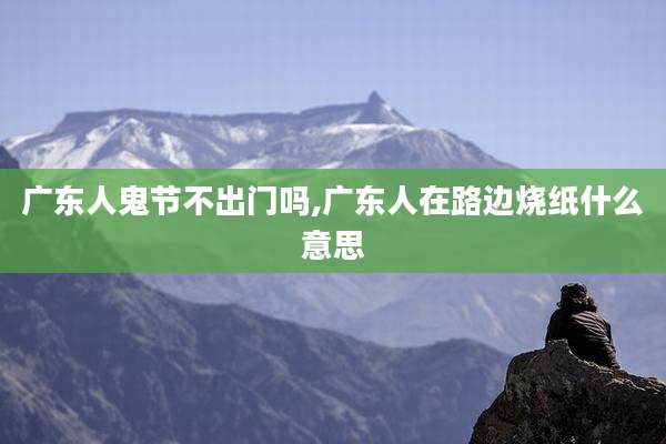 广东人鬼节不出门吗,广东人在路边烧纸什么意思