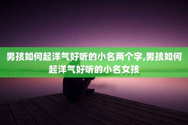 男孩如何起洋气好听的小名两个字,男孩如何起洋气好听的小名女孩