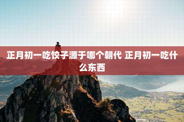 正月初一吃饺子源于哪个朝代 正月初一吃什么东西
