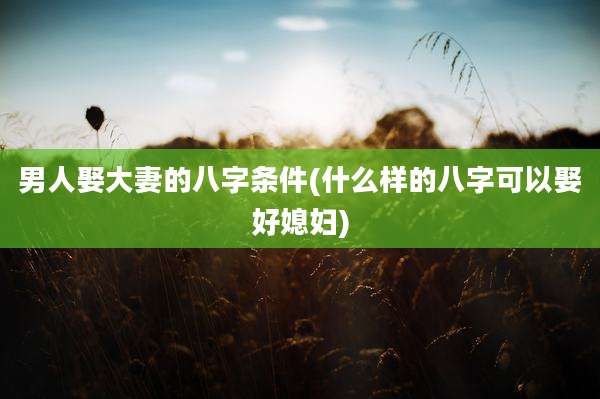 男人娶大妻的八字条件(什么样的八字可以娶好媳妇)