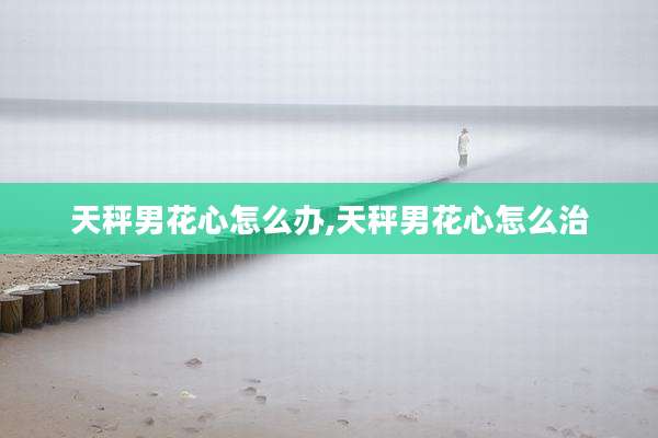 天秤男花心怎么办,天秤男花心怎么治