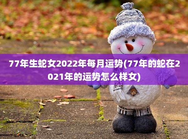 77年生蛇女2022年每月运势(77年的蛇在2021年的运势怎么样女)