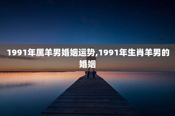 1991年属羊男婚姻运势,1991年生肖羊男的婚姻