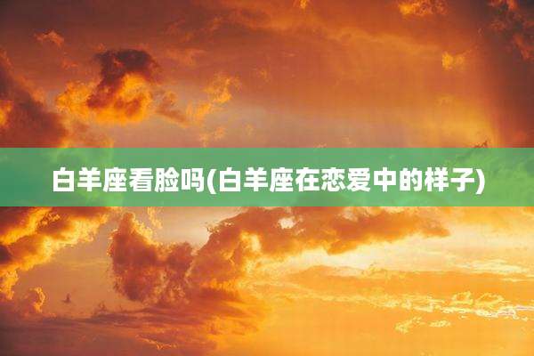 白羊座看脸吗(白羊座在恋爱中的样子)