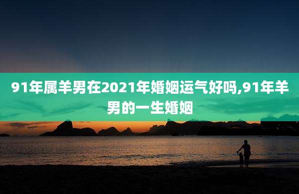 91年属羊男在2021年婚姻运气好吗,91年羊男的一生婚姻