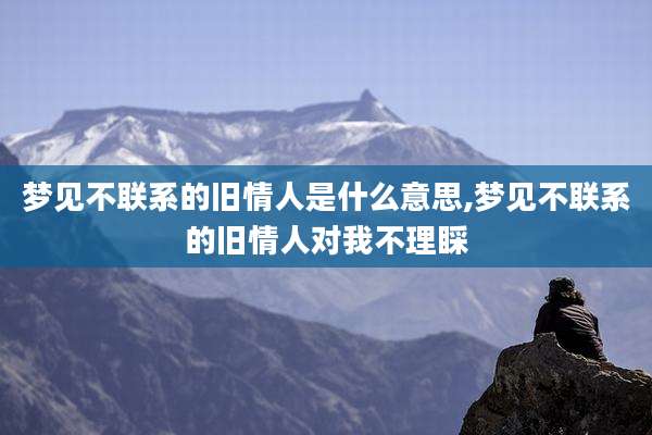 梦见不联系的旧情人是什么意思,梦见不联系的旧情人对我不理睬