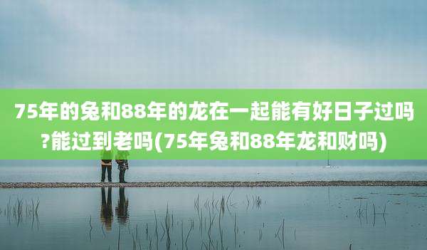 75年的兔和88年的龙在一起能有好日子过吗?能过到老吗(75年兔和88年龙和财吗)