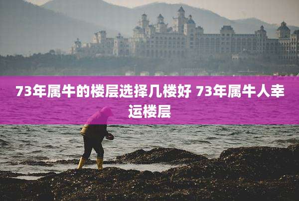 73年属牛的楼层选择几楼好 73年属牛人幸运楼层