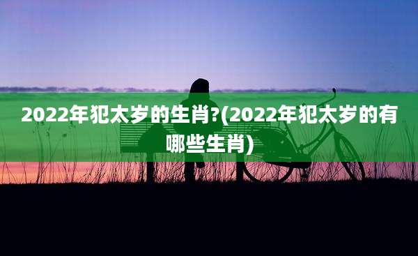 2022年犯太岁的生肖?(2022年犯太岁的有哪些生肖)