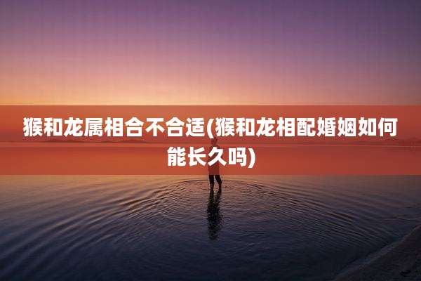 猴和龙属相合不合适(猴和龙相配婚姻如何能长久吗)