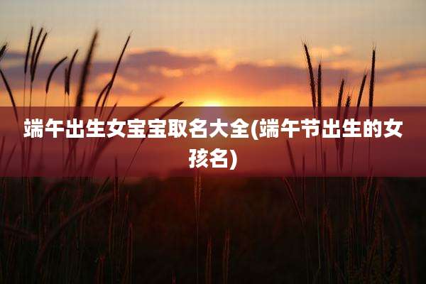 端午出生女宝宝取名大全(端午节出生的女孩名)