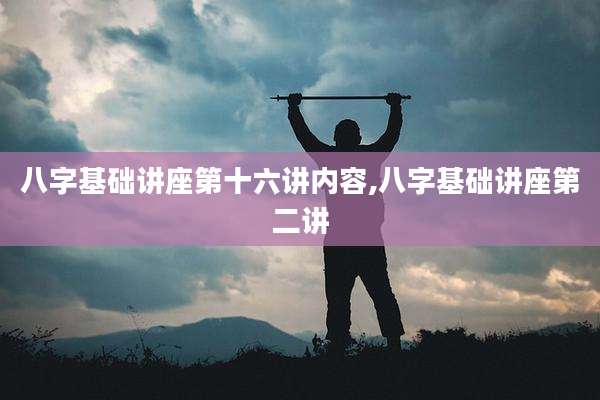 八字基础讲座第十六讲内容,八字基础讲座第二讲