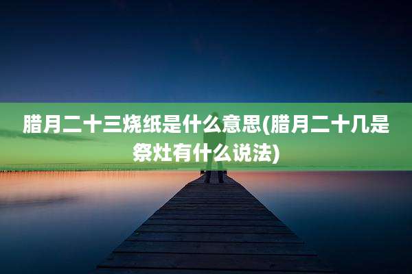 腊月二十三烧纸是什么意思(腊月二十几是祭灶有什么说法)