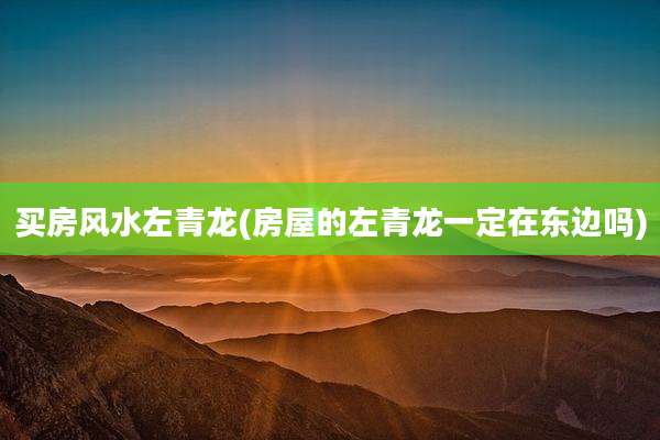 买房风水左青龙(房屋的左青龙一定在东边吗)