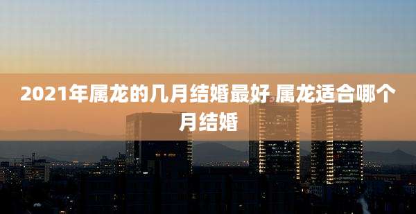 2021年属龙的几月结婚最好 属龙适合哪个月结婚