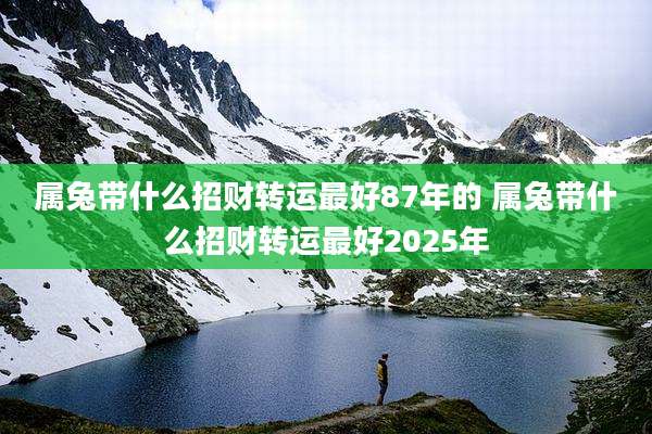属兔带什么招财转运最好87年的 属兔带什么招财转运最好2025年