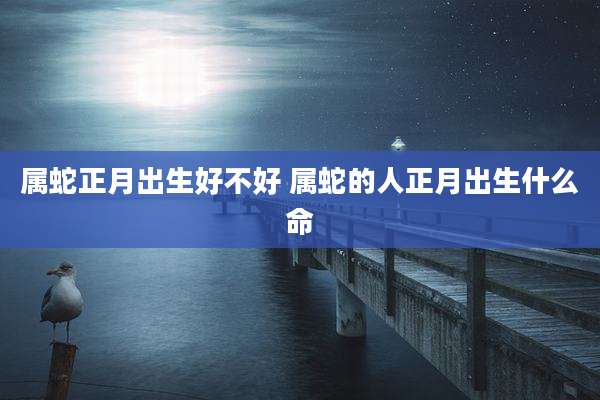 属蛇正月出生好不好 属蛇的人正月出生什么命