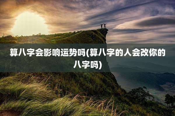 算八字会影响运势吗(算八字的人会改你的八字吗)