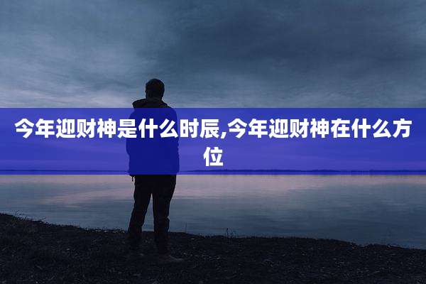 今年迎财神是什么时辰,今年迎财神在什么方位