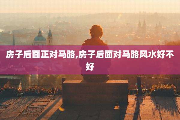 房子后面正对马路,房子后面对马路风水好不好