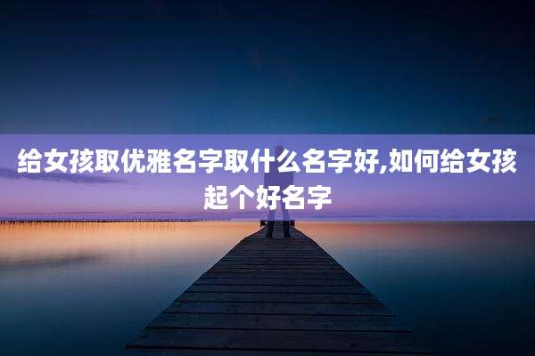 给女孩取优雅名字取什么名字好,如何给女孩起个好名字