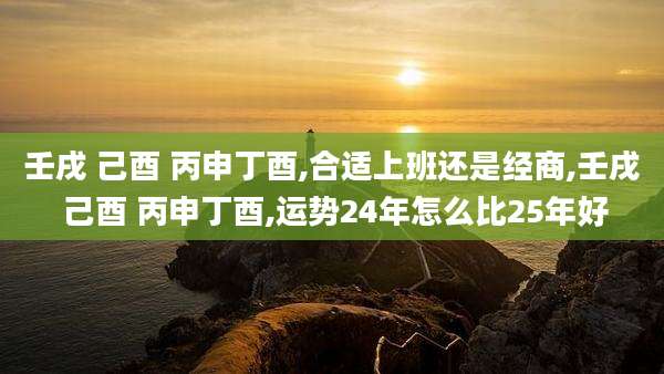壬戌 己酉 丙申丁酉,合适上班还是经商,壬戌 己酉 丙申丁酉,运势24年怎么比25年好