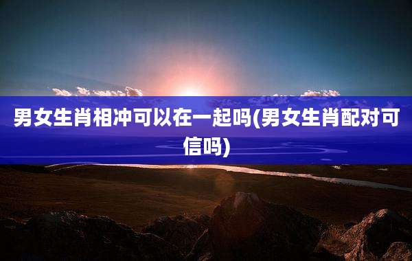 男女生肖相冲可以在一起吗(男女生肖配对可信吗)