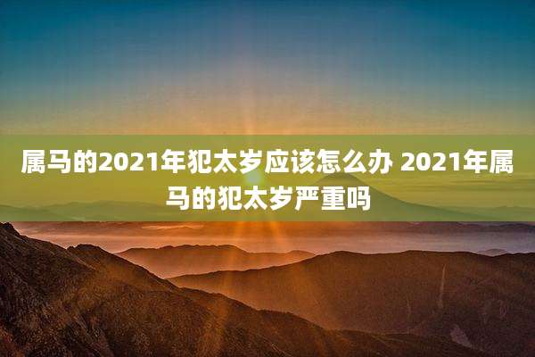 属马的2021年犯太岁应该怎么办 2021年属马的犯太岁严重吗