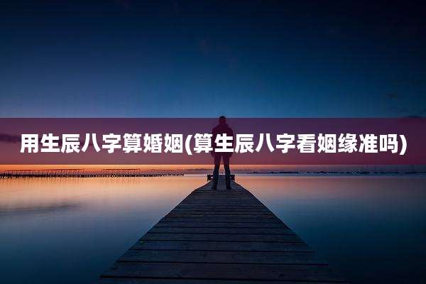用生辰八字算婚姻(算生辰八字看姻缘准吗)
