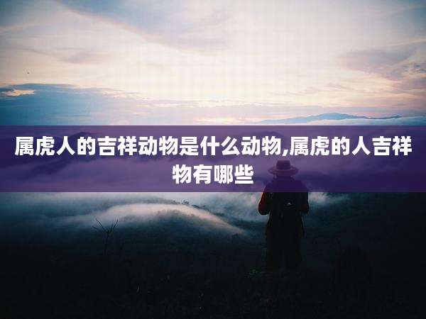 属虎人的吉祥动物是什么动物,属虎的人吉祥物有哪些
