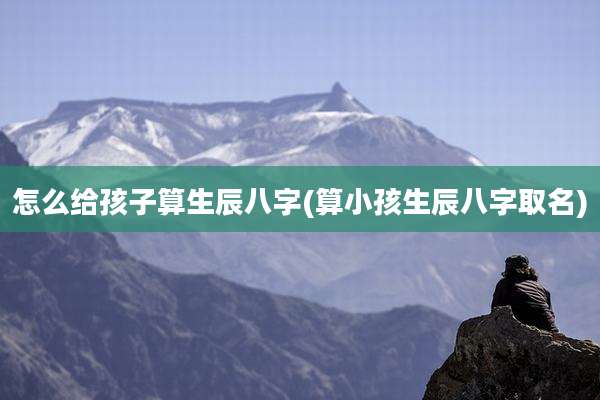 怎么给孩子算生辰八字(算小孩生辰八字取名)