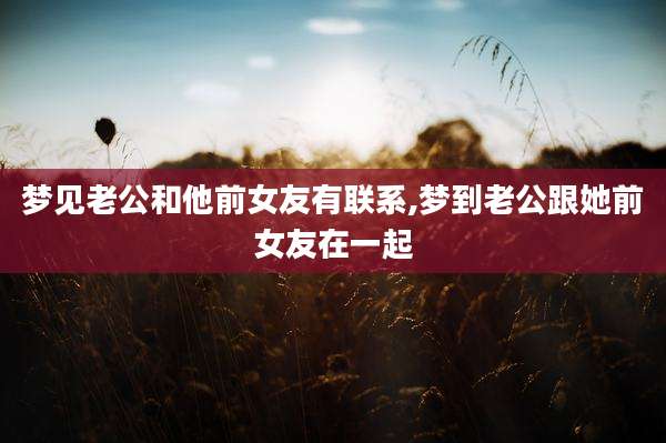 梦见老公和他前女友有联系,梦到老公跟她前女友在一起