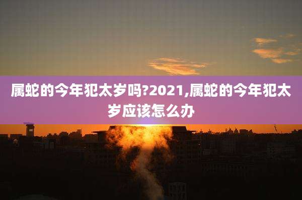 属蛇的今年犯太岁吗?2021,属蛇的今年犯太岁应该怎么办
