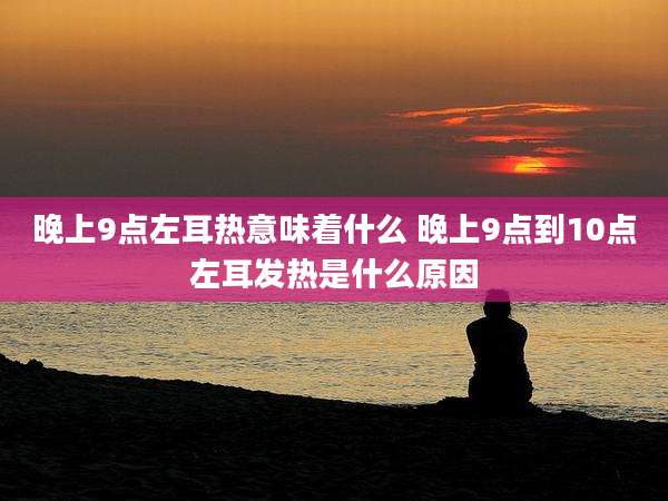 晚上9点左耳热意味着什么 晚上9点到10点左耳发热是什么原因