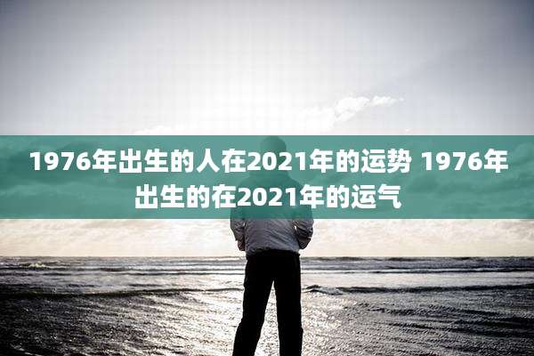 1976年出生的人在2021年的运势 1976年出生的在2021年的运气