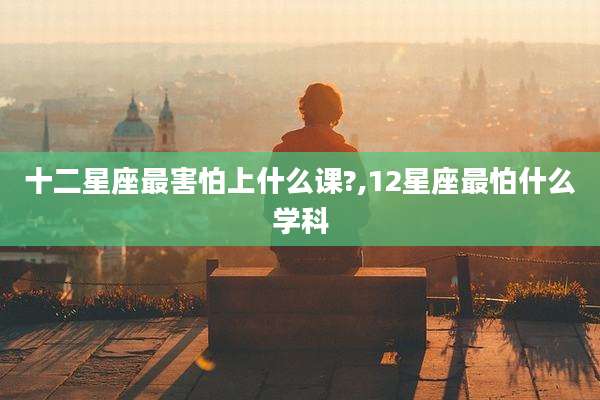 十二星座最害怕上什么课?,12星座最怕什么学科