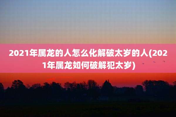 2021年属龙的人怎么化解破太岁的人(2021年属龙如何破解犯太岁)
