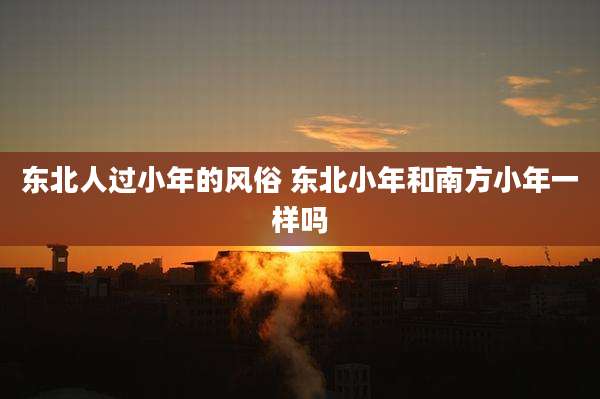 东北人过小年的风俗 东北小年和南方小年一样吗