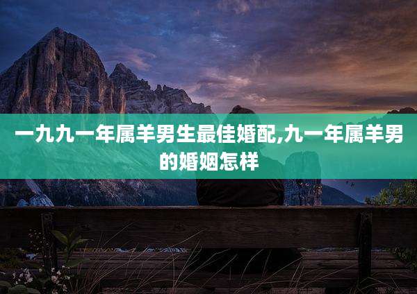 一九九一年属羊男生最佳婚配,九一年属羊男的婚姻怎样