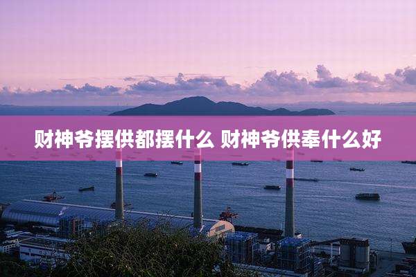 财神爷摆供都摆什么 财神爷供奉什么好