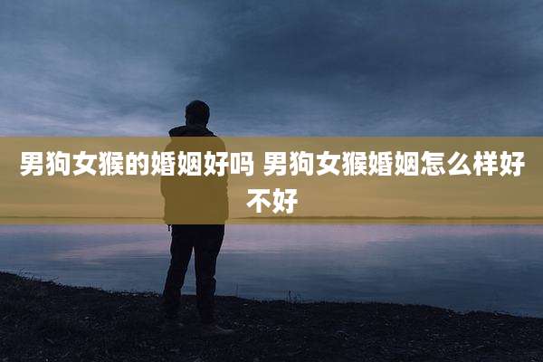 男狗女猴的婚姻好吗 男狗女猴婚姻怎么样好不好