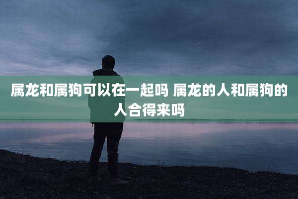 属龙和属狗可以在一起吗 属龙的人和属狗的人合得来吗