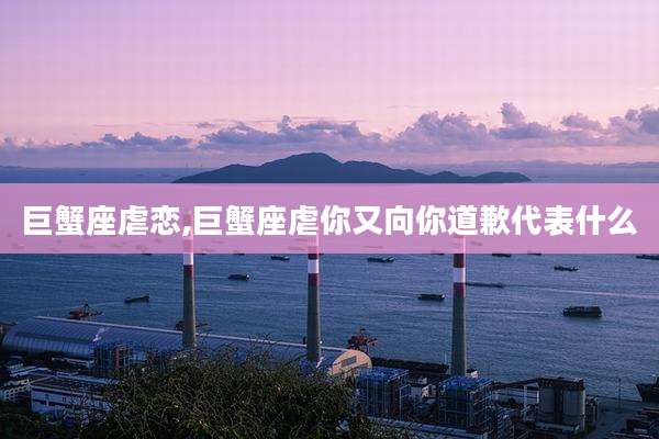 巨蟹座虐恋,巨蟹座虐你又向你道歉代表什么